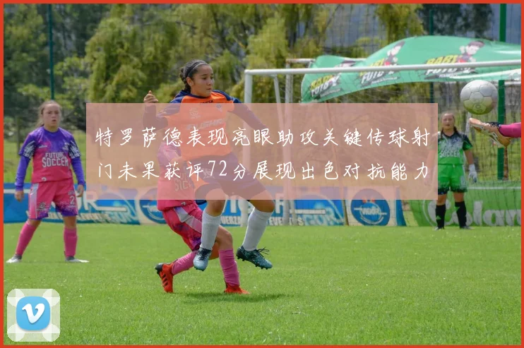 特罗萨德表现亮眼助攻关键传球射门未果获评72分展现出色对抗能力