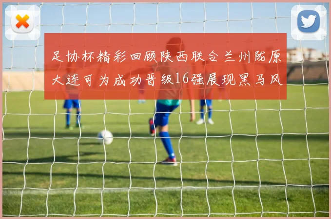 足协杯精彩回顾陕西联合兰州陇原大连可为成功晋级16强展现黑马风采