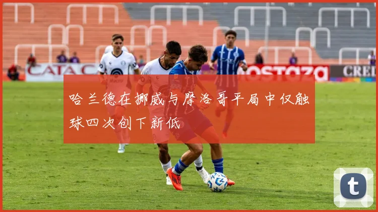 哈兰德在挪威与摩洛哥平局中仅触球四次创下新低