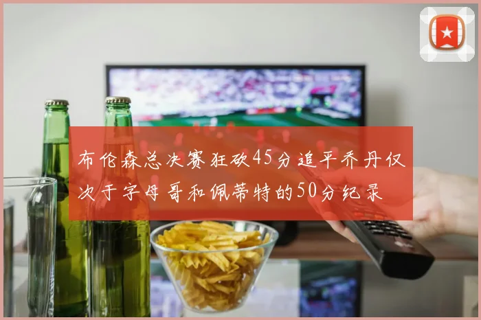 布伦森总决赛狂砍45分追平乔丹仅次于字母哥和佩蒂特的50分纪录