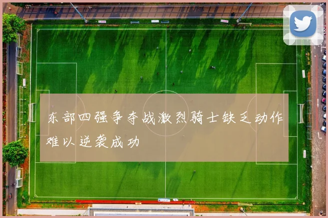 东部四强争夺战激烈骑士缺乏动作难以逆袭成功
