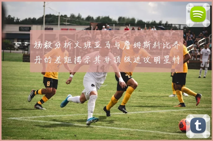 杨毅分析文班亚马与詹姆斯科比乔丹的差距揭示其非顶级进攻明星特质