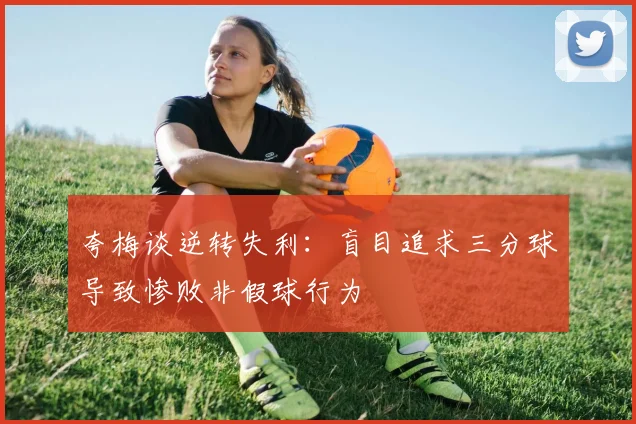 夸梅谈逆转失利：盲目追求三分球导致惨败非假球行为