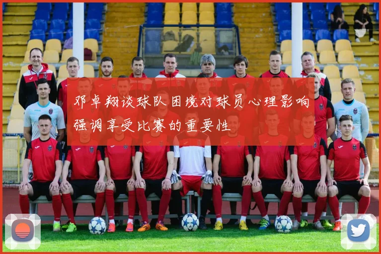 邓卓翔谈球队困境对球员心理影响强调享受比赛的重要性