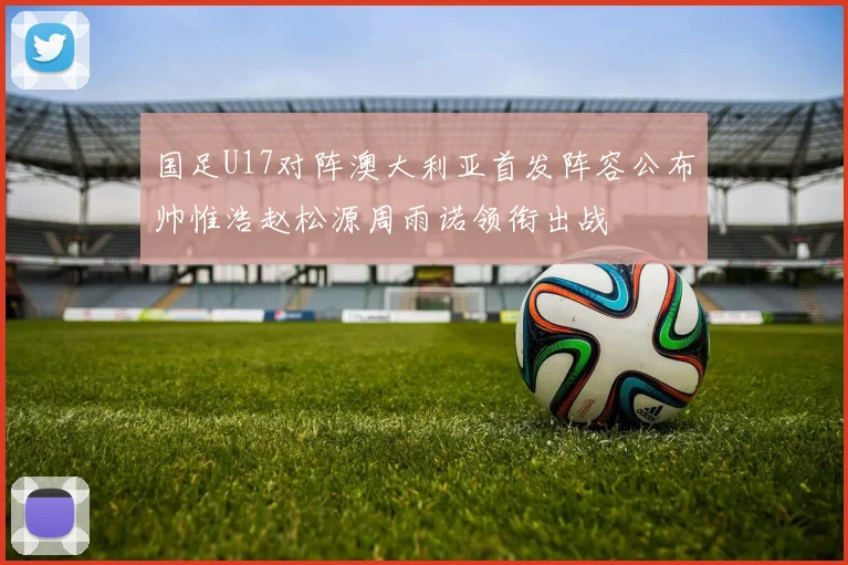 国足U17对阵澳大利亚首发阵容公布帅惟浩赵松源周雨诺领衔出战
