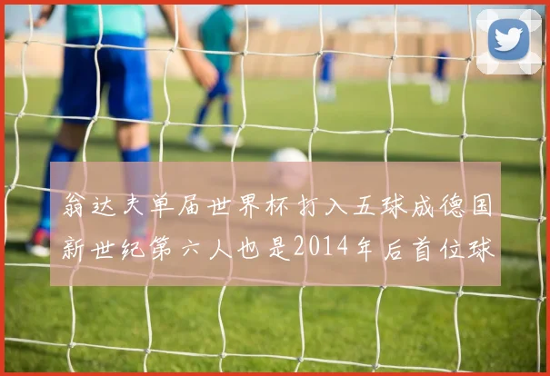 翁达夫单届世界杯打入五球成德国新世纪第六人也是2014年后首位球员