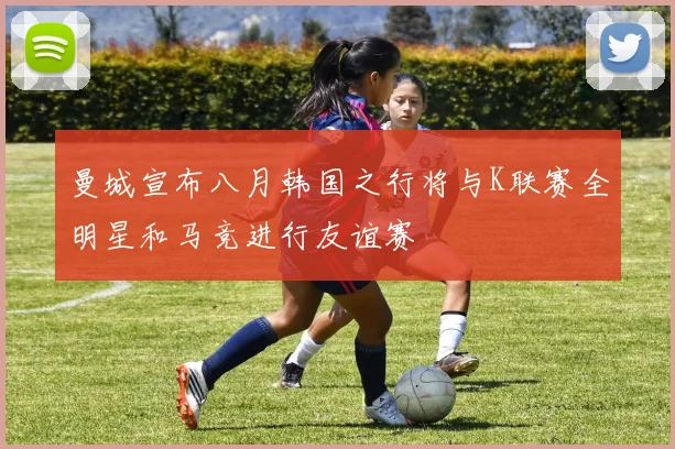 曼城宣布八月韩国之行将与K联赛全明星和马竞进行友谊赛