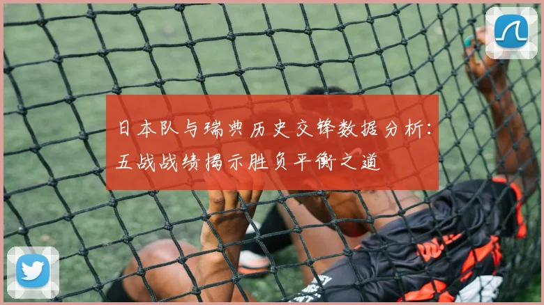 日本队与瑞典历史交锋数据分析：五战战绩揭示胜负平衡之道