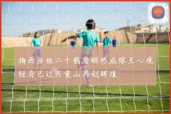 梅西历经二十载磨砺终成球王心境轻舟已过万重山再创辉煌