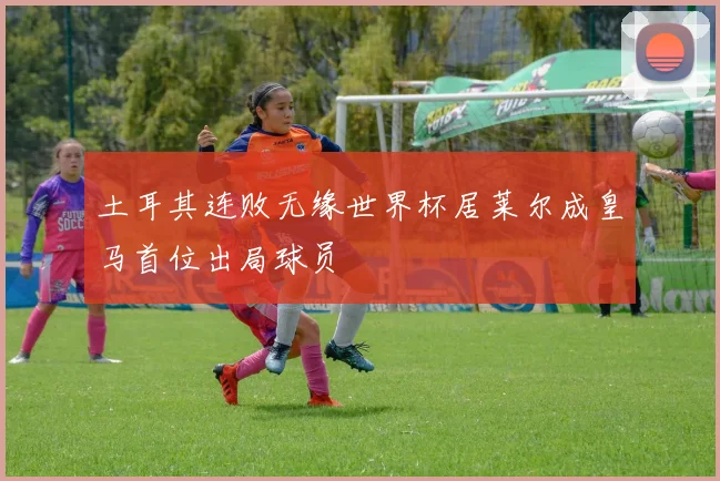土耳其连败无缘世界杯居莱尔成皇马首位出局球员