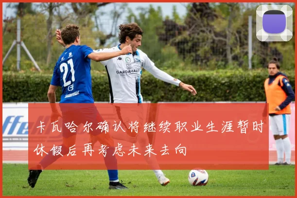 卡瓦哈尔确认将继续职业生涯暂时休假后再考虑未来去向