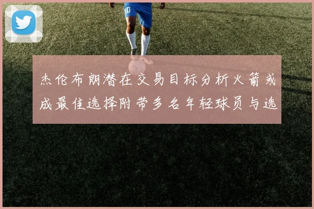 杰伦布朗潜在交易目标分析火箭或成最佳选择附带多名年轻球员与选秀权