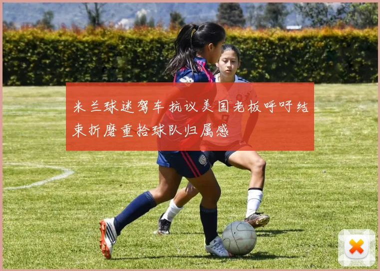 米兰球迷驾车抗议美国老板呼吁结束折磨重拾球队归属感