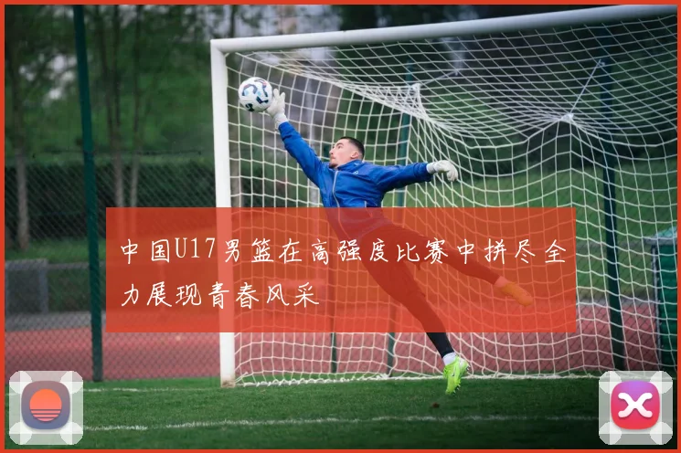中国U17男篮在高强度比赛中拼尽全力展现青春风采